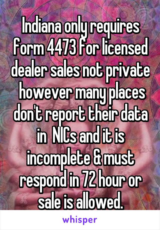 Indiana only requires form 4473 for licensed dealer sales not private  however many places don't report their data in  NICs and it is incomplete & must respond in 72 hour or sale is allowed.