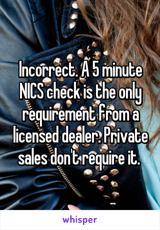 Incorrect. A 5 minute NICS check is the only requirement from a licensed dealer. Private sales don't require it. 