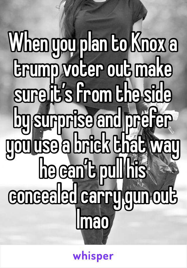 When you plan to Knox a trump voter out make sure it’s from the side by surprise and prefer you use a brick that way he can’t pull his concealed carry gun out lmao 