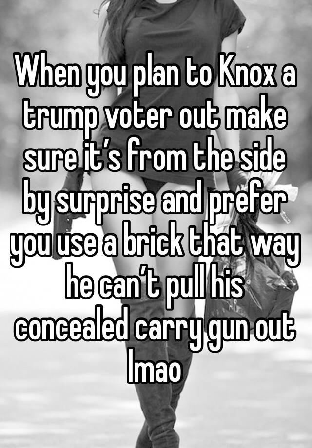 When you plan to Knox a trump voter out make sure it’s from the side by surprise and prefer you use a brick that way he can’t pull his concealed carry gun out lmao 