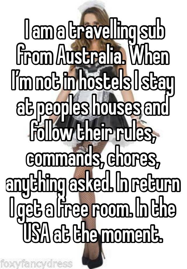  I am a travelling sub from Australia. When I’m not in hostels I stay at peoples houses and follow their rules, commands, chores, anything asked. In return I get a free room. In the USA at the moment.