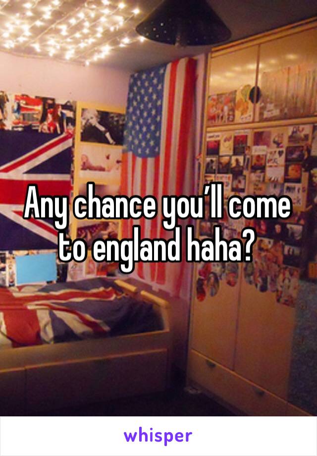 Any chance you’ll come to england haha?