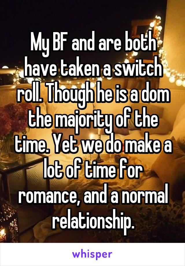 My BF and are both have taken a switch roll. Though he is a dom the majority of the time. Yet we do make a lot of time for romance, and a normal relationship.