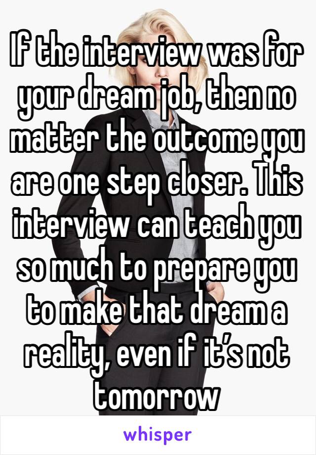 If the interview was for your dream job, then no matter the outcome you are one step closer. This interview can teach you so much to prepare you to make that dream a reality, even if it’s not tomorrow