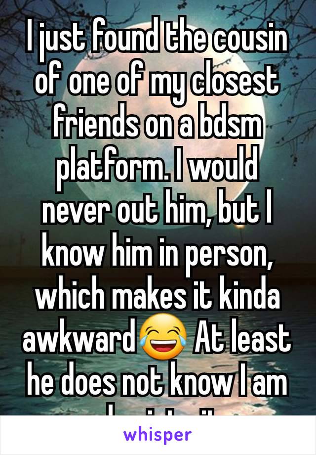 I just found the cousin of one of my closest friends on a bdsm platform. I would never out him, but l know him in person, which makes it kinda awkward😂 At least he does not know I am also into it