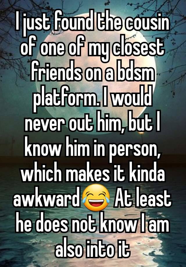 I just found the cousin of one of my closest friends on a bdsm platform. I would never out him, but l know him in person, which makes it kinda awkward😂 At least he does not know I am also into it