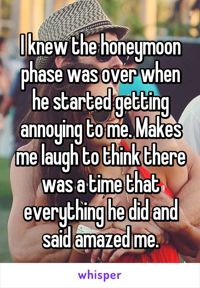 I knew the honeymoon phase was over when he started getting annoying to me. Makes me laugh to think there was a time that everything he did and said amazed me.