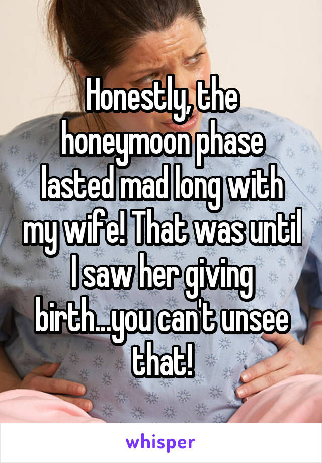 Honestly, the honeymoon phase lasted mad long with my wife! That was until I saw her giving birth...you can't unsee that!