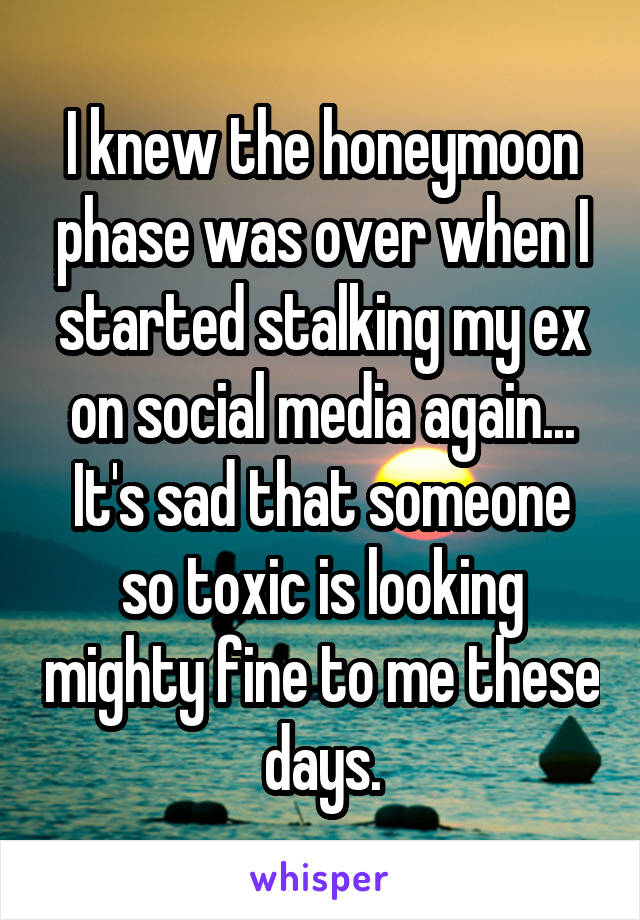 I knew the honeymoon phase was over when I started stalking my ex on social media again...
It's sad that someone so toxic is looking mighty fine to me these days.