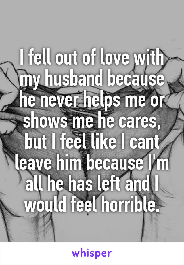 I fell out of love with my husband because he never helps me or shows me he cares, but I feel like I cant leave him because I'm all he has left and I would feel horrible.