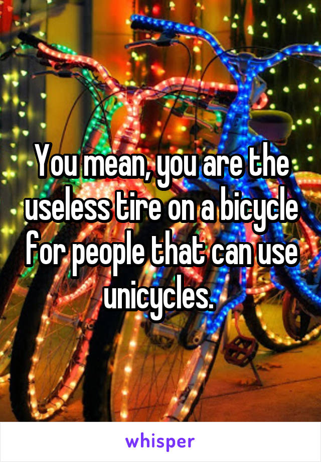 You mean, you are the useless tire on a bicycle for people that can use unicycles. 