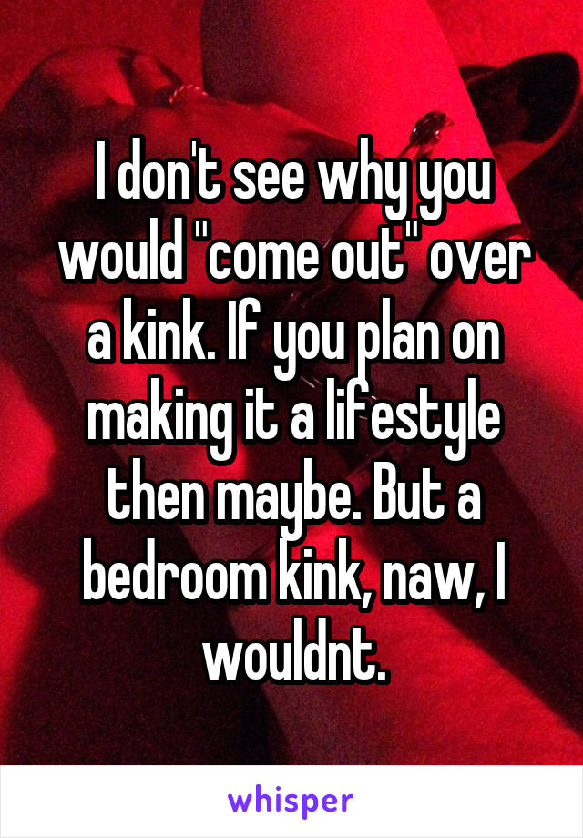 I don't see why you would "come out" over a kink. If you plan on making it a lifestyle then maybe. But a bedroom kink, naw, I wouldnt.