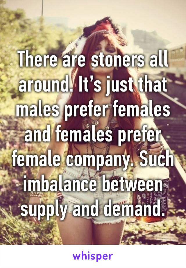 There are stoners all around. It’s just that males prefer females and females prefer female company. Such imbalance between supply and demand.