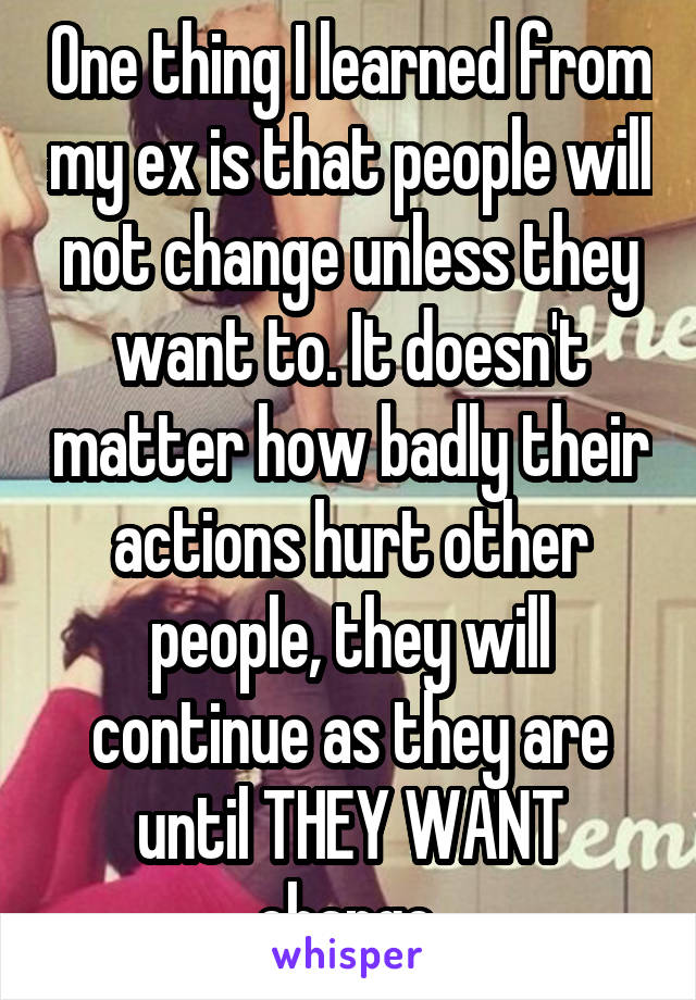 One thing I learned from my ex is that people will not change unless they want to. It doesn't matter how badly their actions hurt other people, they will continue as they are until THEY WANT change.