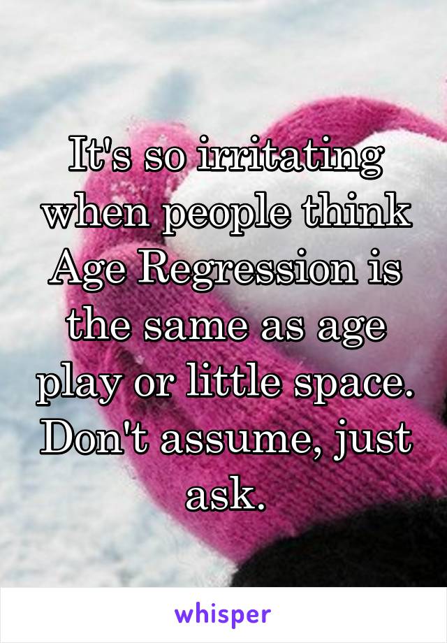 It's so irritating when people think Age Regression is the same as age play or little space. Don't assume, just ask.