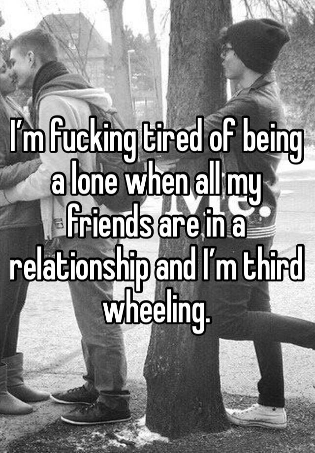 I’m fucking tired of being a lone when all my friends are in a relationship and I’m third wheeling. 