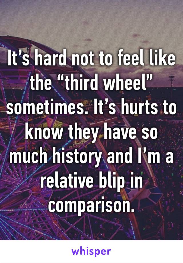 It’s hard not to feel like the “third wheel” sometimes. It’s hurts to know they have so much history and I’m a relative blip in comparison.