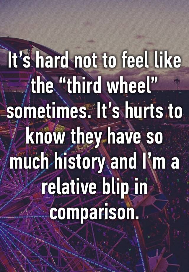 It’s hard not to feel like the “third wheel” sometimes. It’s hurts to know they have so much history and I’m a relative blip in comparison.