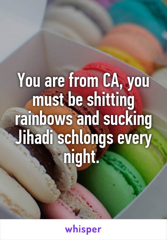 You are from CA, you must be shitting rainbows and sucking Jihadi schlongs every night. 