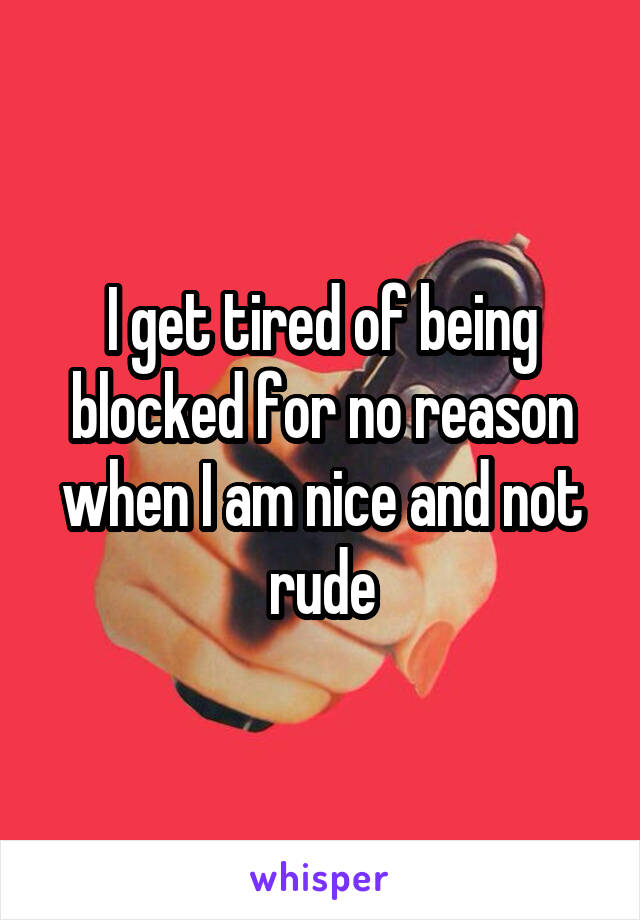 I get tired of being blocked for no reason when I am nice and not rude