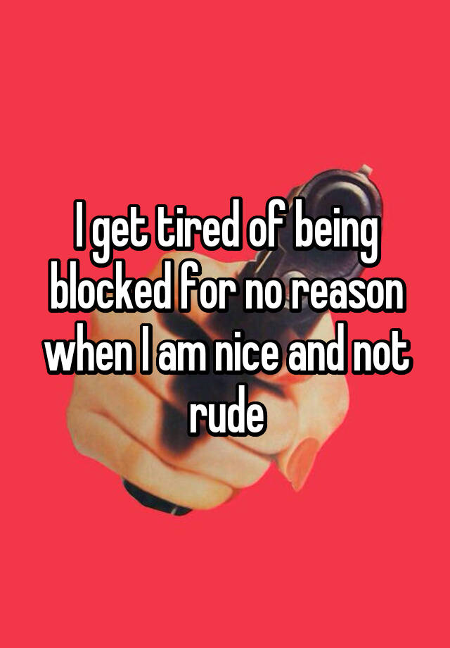 I get tired of being blocked for no reason when I am nice and not rude