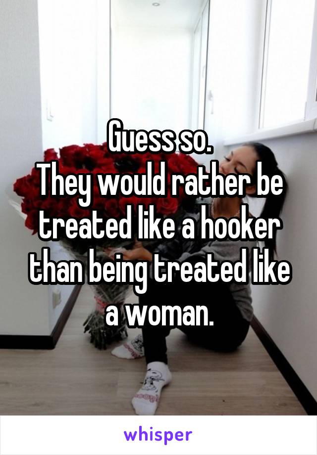 Guess so.
They would rather be treated like a hooker than being treated like a woman.