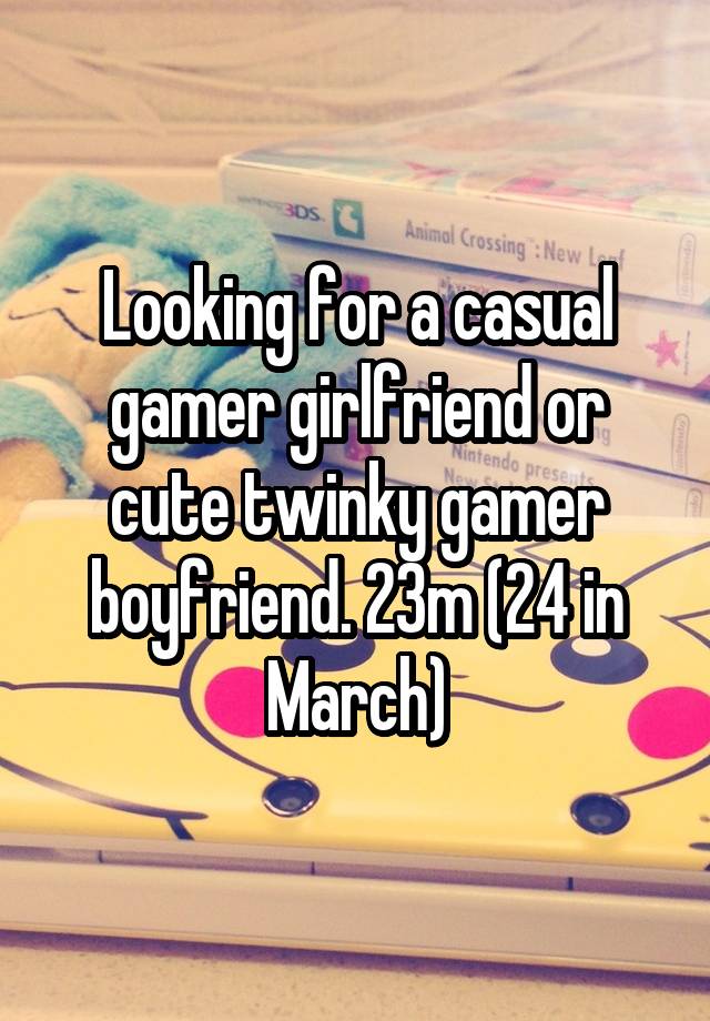 Looking for a casual gamer girlfriend or cute twinky gamer boyfriend. 23m (24 in March)