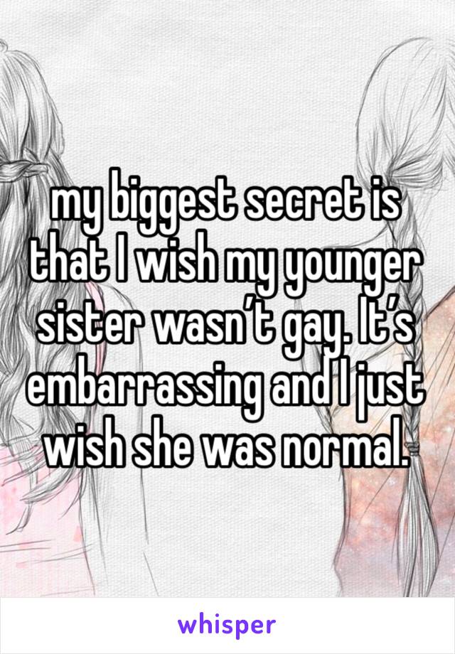 my biggest secret is that I wish my younger sister wasn’t gay. It’s embarrassing and I just wish she was normal. 