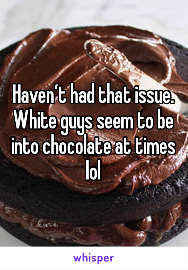 Haven’t had that issue. White guys seem to be into chocolate at times lol 