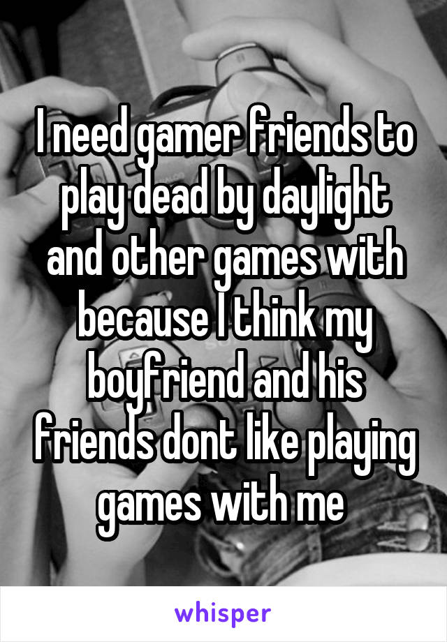 I need gamer friends to play dead by daylight and other games with because I think my boyfriend and his friends dont like playing games with me 