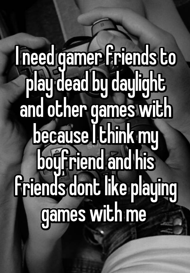 I need gamer friends to play dead by daylight and other games with because I think my boyfriend and his friends dont like playing games with me 