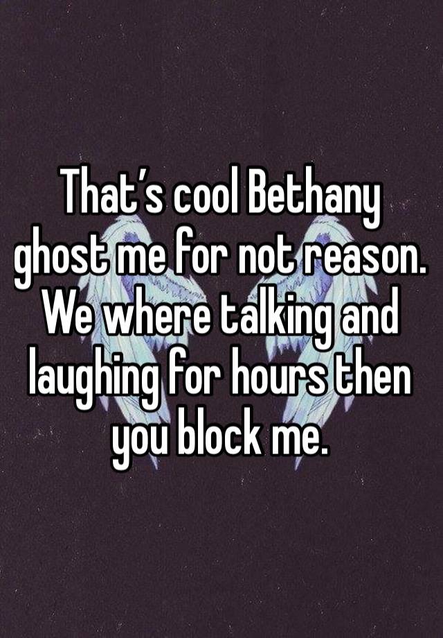 That’s cool Bethany ghost me for not reason. We where talking and laughing for hours then you block me.