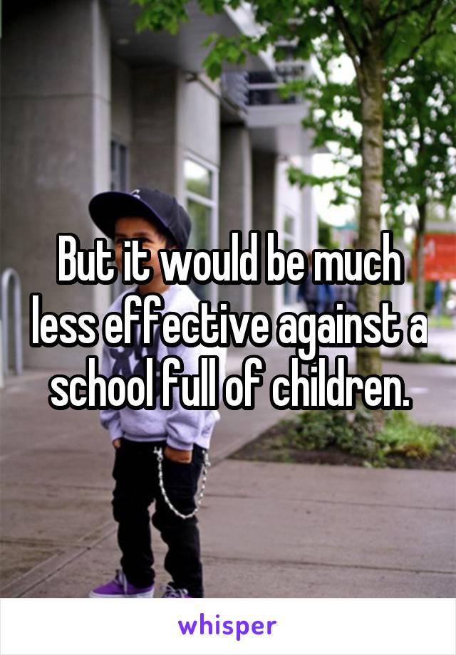 But it would be much less effective against a school full of children.