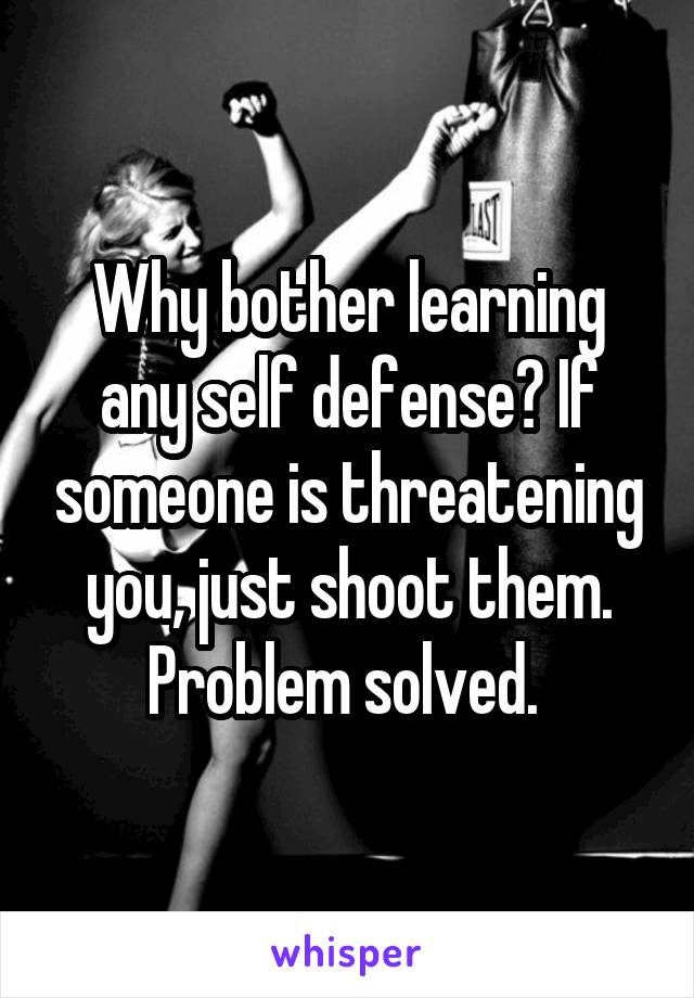 Why bother learning any self defense? If someone is threatening you, just shoot them. Problem solved. 