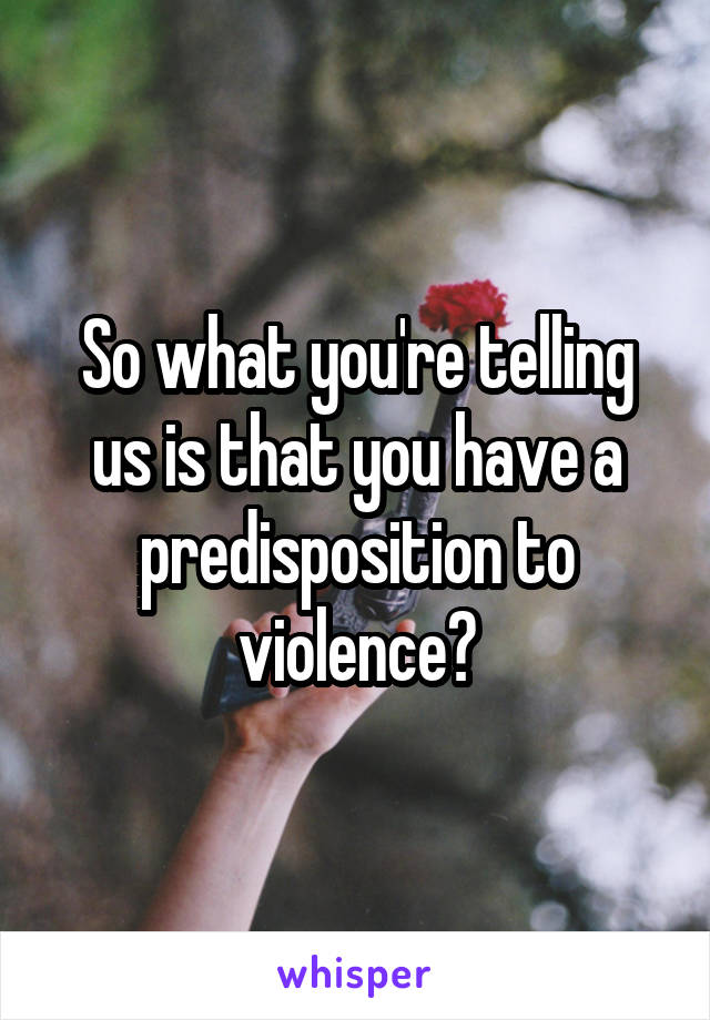 So what you're telling us is that you have a predisposition to violence?