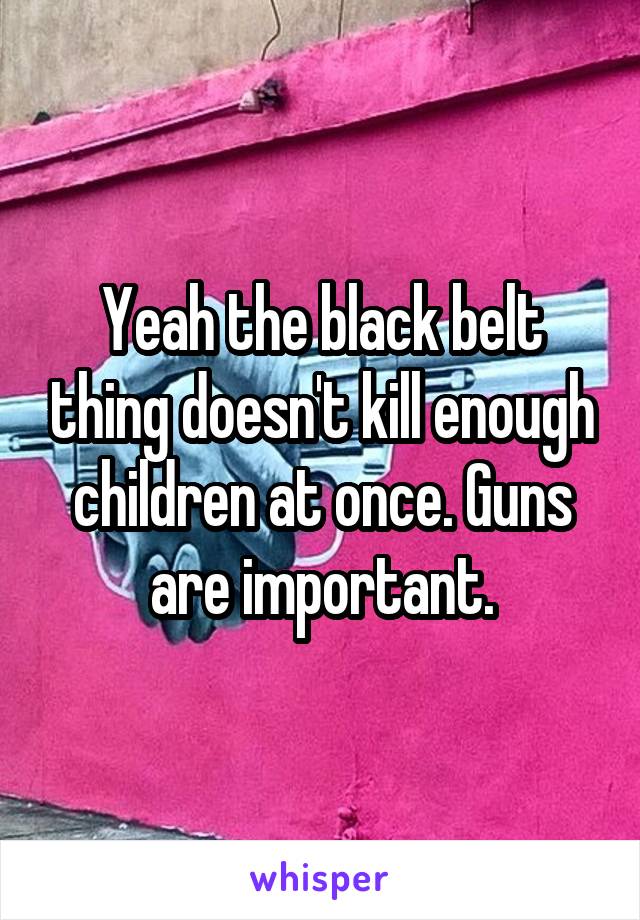 Yeah the black belt thing doesn't kill enough children at once. Guns are important.