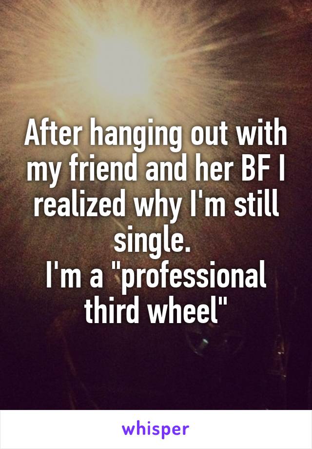 After hanging out with my friend and her BF I realized why I'm still single. 
I'm a "professional third wheel"