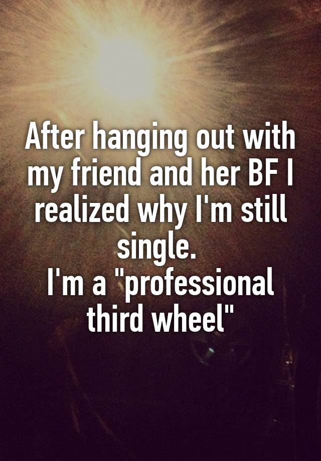 After hanging out with my friend and her BF I realized why I'm still single. 
I'm a "professional third wheel"