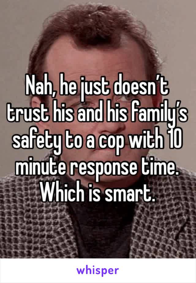 Nah, he just doesn’t trust his and his family’s safety to a cop with 10 minute response time. Which is smart.