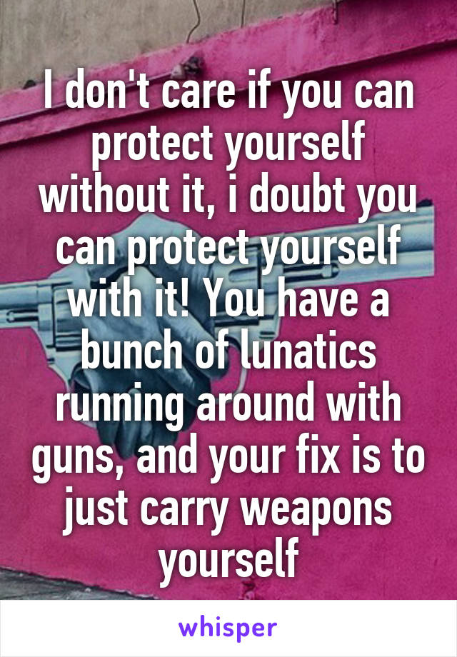 I don't care if you can protect yourself without it, i doubt you can protect yourself with it! You have a bunch of lunatics running around with guns, and your fix is to just carry weapons yourself