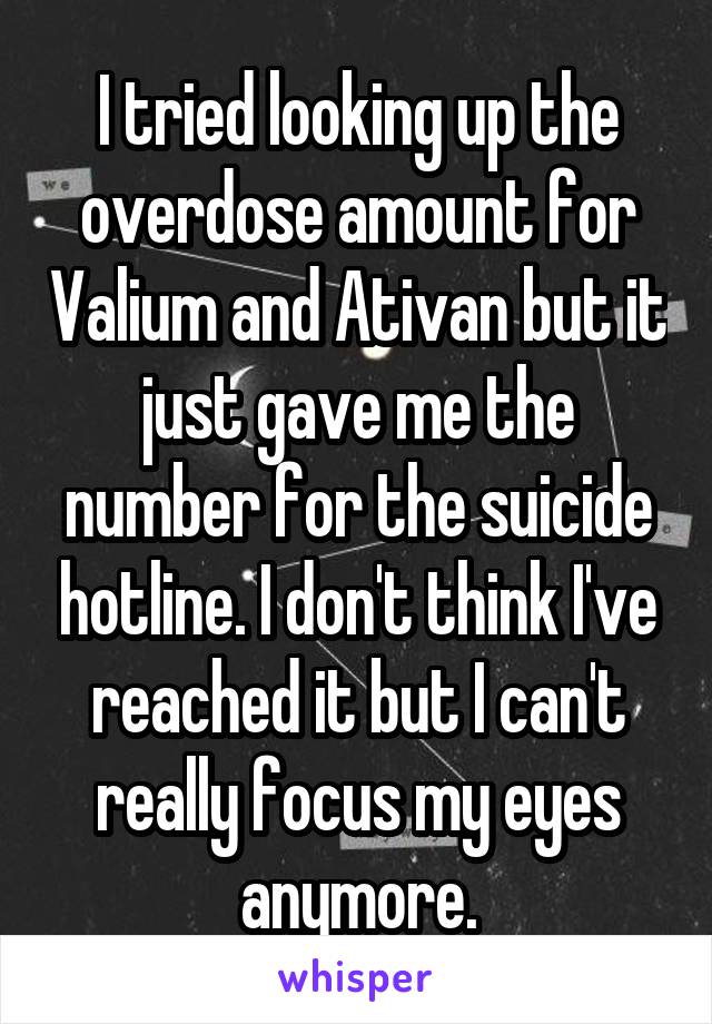 I tried looking up the overdose amount for Valium and Ativan but it just gave me the number for the suicide hotline. I don't think I've reached it but I can't really focus my eyes anymore.