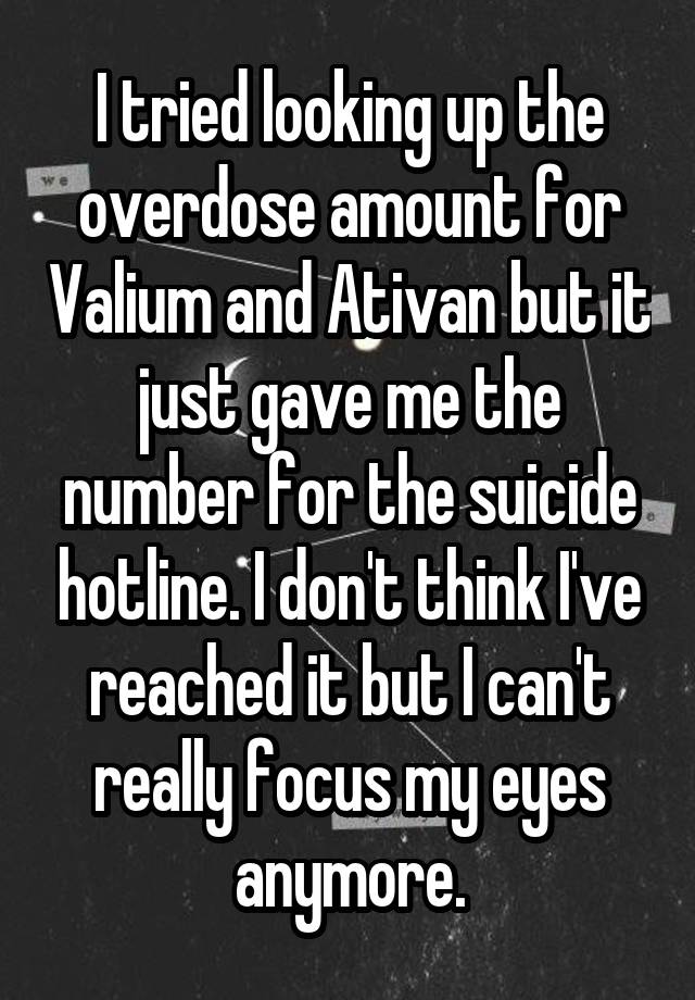 I tried looking up the overdose amount for Valium and Ativan but it just gave me the number for the suicide hotline. I don't think I've reached it but I can't really focus my eyes anymore.