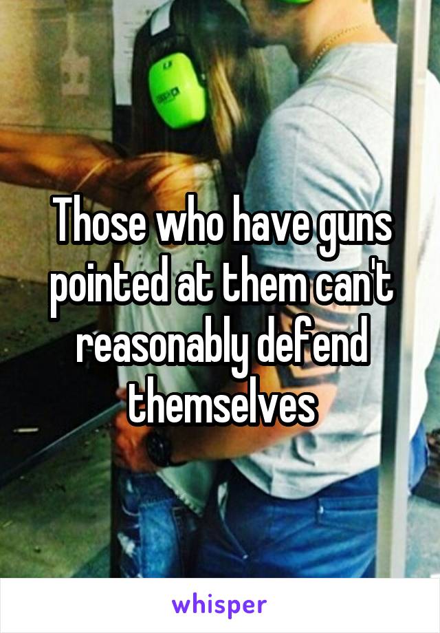 Those who have guns pointed at them can't reasonably defend themselves