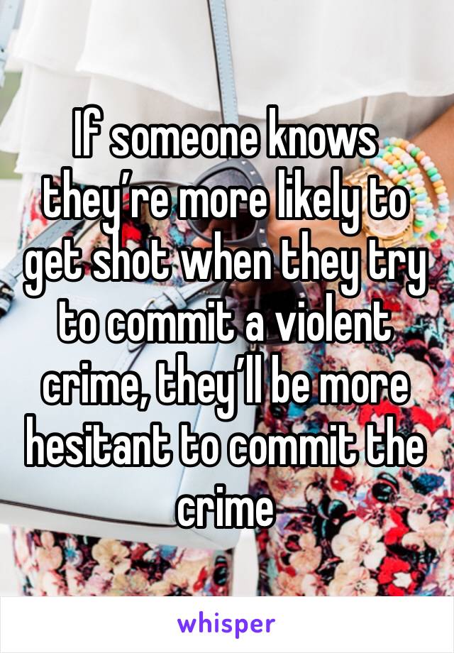 If someone knows they’re more likely to get shot when they try to commit a violent crime, they’ll be more hesitant to commit the crime