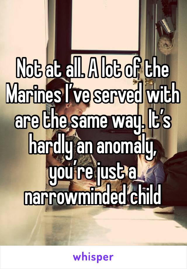 Not at all. A lot of the Marines I’ve served with are the same way. It’s hardly an anomaly, you’re just a narrowminded child