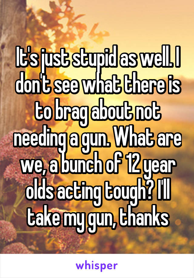 It's just stupid as well. I don't see what there is to brag about not needing a gun. What are we, a bunch of 12 year olds acting tough? I'll take my gun, thanks