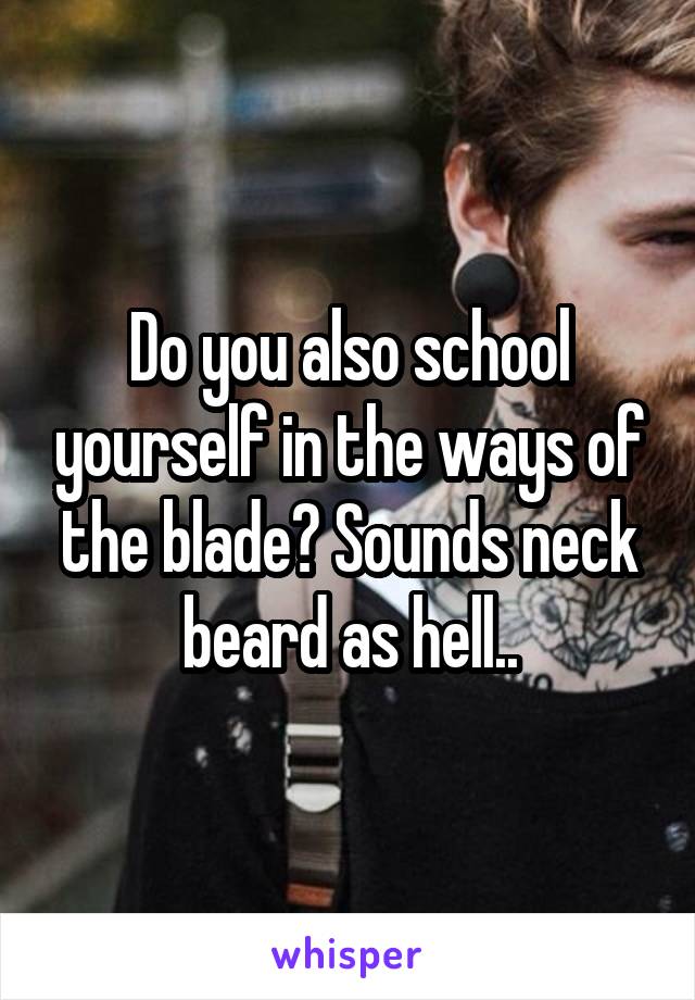 Do you also school yourself in the ways of the blade? Sounds neck beard as hell..