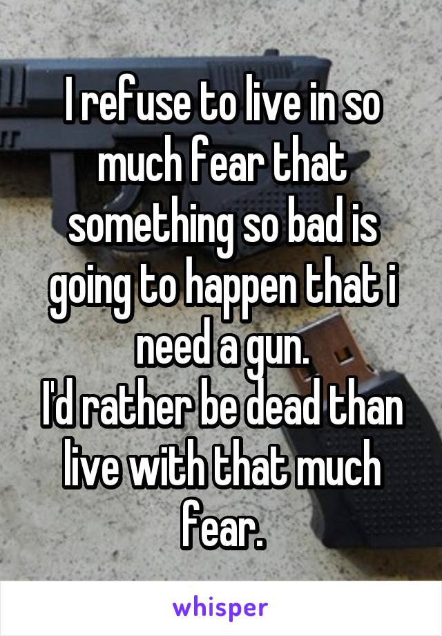 I refuse to live in so much fear that something so bad is going to happen that i need a gun.
I'd rather be dead than live with that much fear.