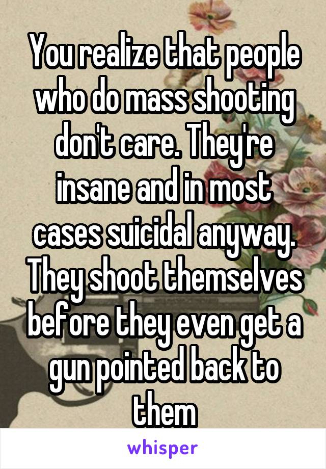 You realize that people who do mass shooting don't care. They're insane and in most cases suicidal anyway. They shoot themselves before they even get a gun pointed back to them