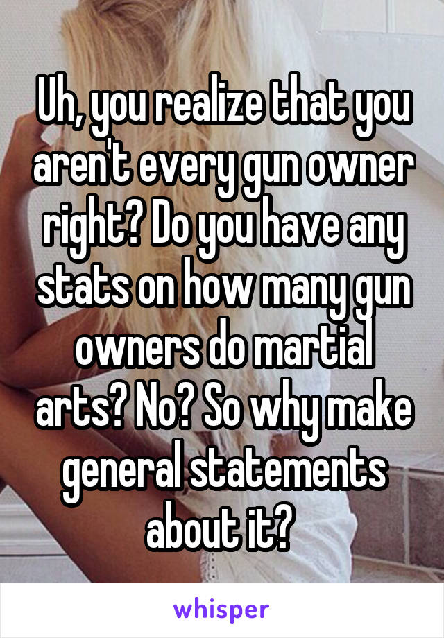 Uh, you realize that you aren't every gun owner right? Do you have any stats on how many gun owners do martial arts? No? So why make general statements about it? 